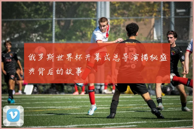俄罗斯世界杯开幕式总导演揭秘盛典背后的故事