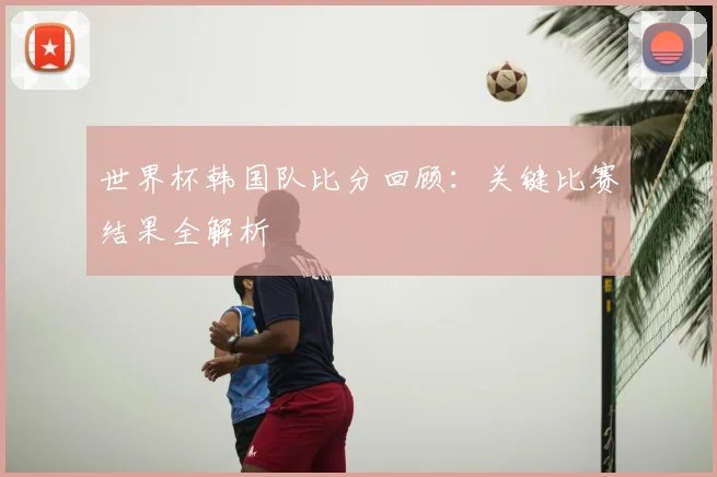 世界杯韩国队比分回顾：关键比赛结果全解析