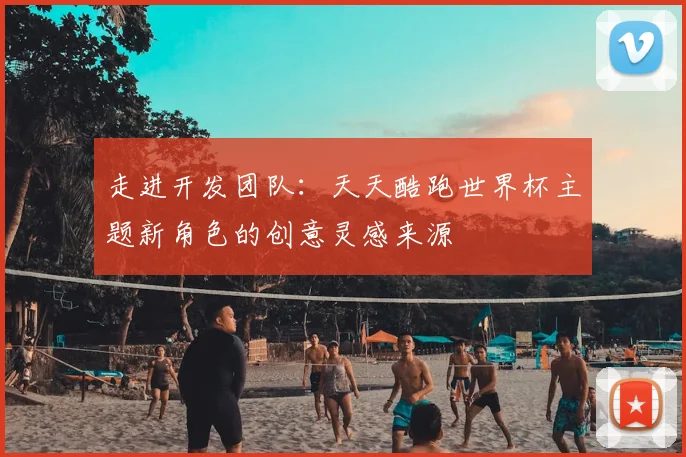 走进开发团队：天天酷跑世界杯主题新角色的创意灵感来源