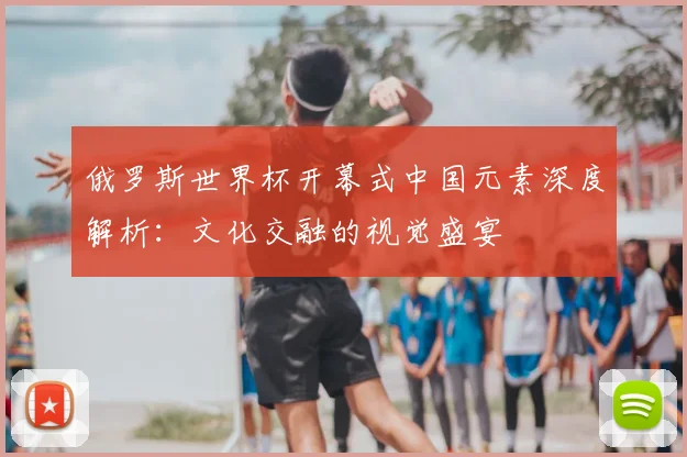 俄罗斯世界杯开幕式中国元素深度解析：文化交融的视觉盛宴