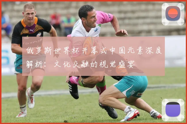 俄罗斯世界杯开幕式中国元素深度解析：文化交融的视觉盛宴