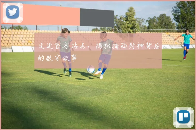 走进官方站点，揭秘梅西封神背后的数字故事