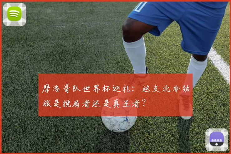 摩洛哥队世界杯巡礼：这支北非劲旅是搅局者还是真王者？