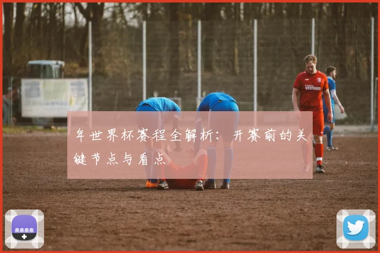 年世界杯赛程全解析：开赛前的关键节点与看点