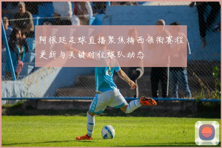 阿根廷足球直播聚焦梅西领衔赛程更新与关键对位球队动态