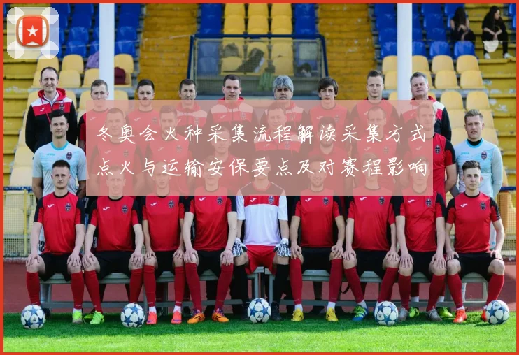 冬奥会火种采集流程解读采集方式点火与运输安保要点及对赛程影响