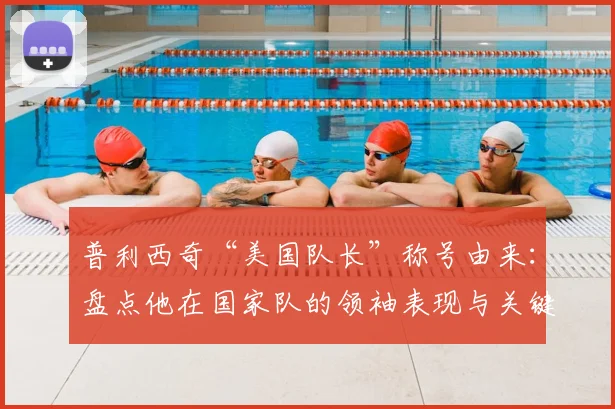 普利西奇“美国队长”称号由来：盘点他在国家队的领袖表现与关键进球