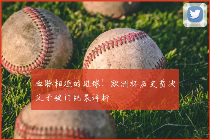 血脉相连的进球！欧洲杯历史首次父子破门纪录详析