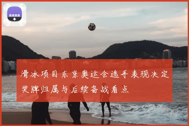 滑冰项目东京奥运会选手表现决定奖牌归属与后续备战看点