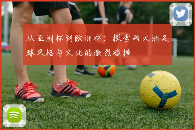 从亚洲杯到欧洲杯：探索两大洲足球风格与文化的激烈碰撞