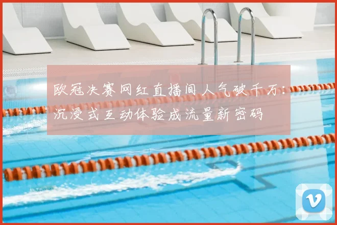 欧冠决赛网红直播间人气破千万：沉浸式互动体验成流量新密码