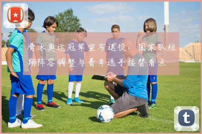 滑冰奥运冠军宣布退役，国家队短期阵容调整与青年选手接替看点