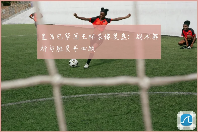 皇马巴萨国王杯录像复盘：战术解析与胜负手回顾