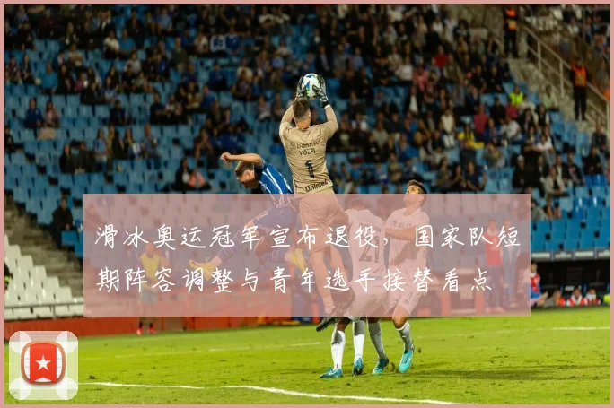 滑冰奥运冠军宣布退役，国家队短期阵容调整与青年选手接替看点