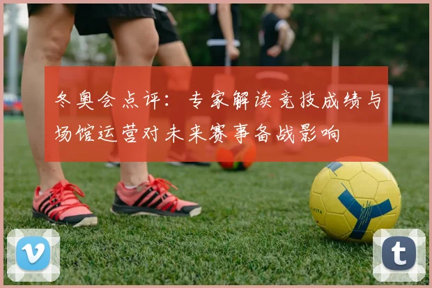 冬奥会点评：专家解读竞技成绩与场馆运营对未来赛事备战影响