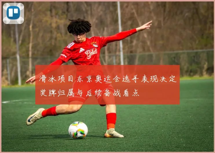 滑冰项目东京奥运会选手表现决定奖牌归属与后续备战看点