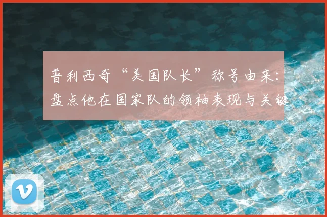 普利西奇“美国队长”称号由来：盘点他在国家队的领袖表现与关键进球