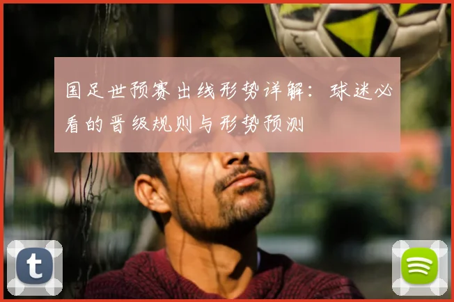 国足世预赛出线形势详解：球迷必看的晋级规则与形势预测