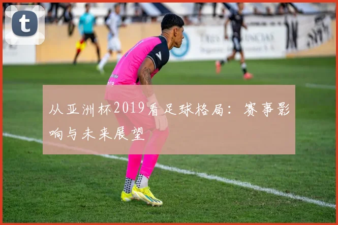 从亚洲杯2019看足球格局：赛事影响与未来展望