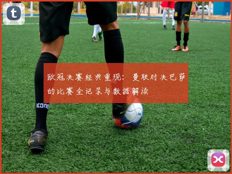 欧冠决赛经典重现：曼联对决巴萨的比赛全记录与数据解读