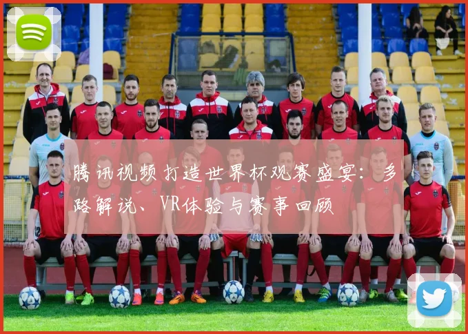 腾讯视频打造世界杯观赛盛宴：多路解说、VR体验与赛事回顾