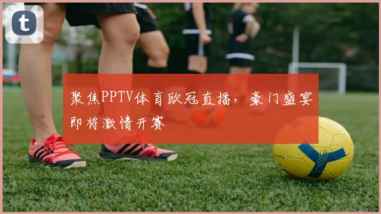 聚焦PPTV体育欧冠直播，豪门盛宴即将激情开赛
