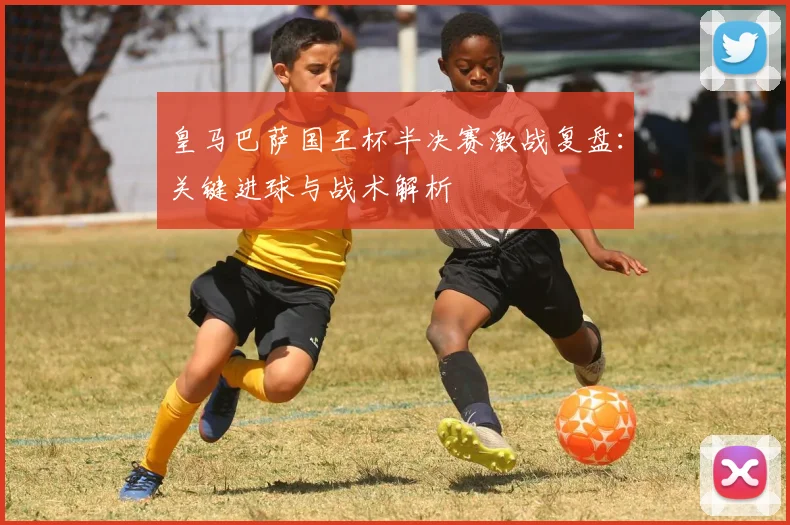 皇马巴萨国王杯半决赛激战复盘：关键进球与战术解析