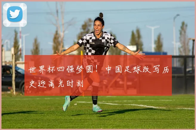 世界杯四强梦圆！中国足球改写历史迎高光时刻