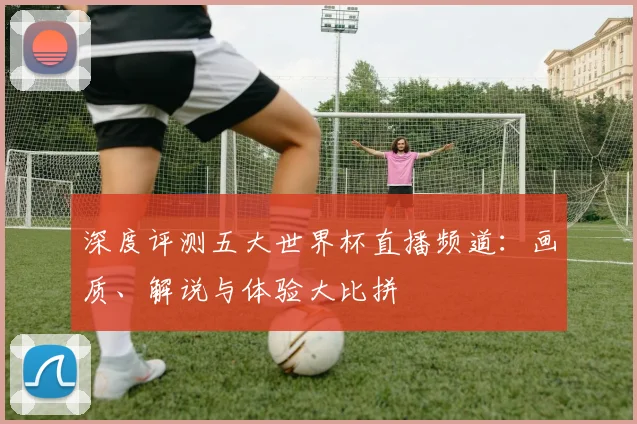 深度评测五大世界杯直播频道：画质、解说与体验大比拼